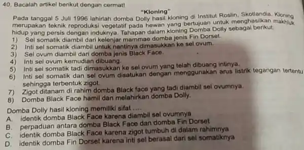 Bacalah artikel berikut dengan cermatl "Kloning" Pada tanggal 5 Juli 1996 lahirlah domba Dolly hasil kloning di Institut Roslin. Skotlandia. Kloning merupakan teknik reproduksi