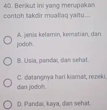 Berikut ini yang merupakan contoh takdir muallaq yaitu.... A. jenis kelamin, kematian, dan jodoh. B. Usia, pandai, dan sehat. C. datangnya hari kiamat, rezeki,