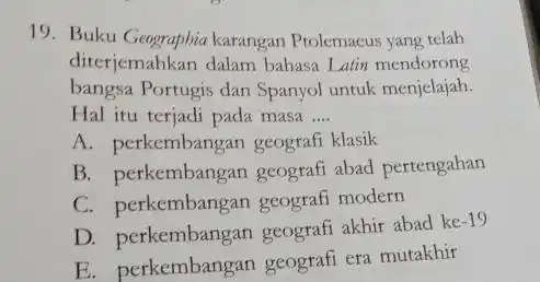 Buku Geograpbia karangan Ptolemaeus yang telah diterjemahkan dalam bahasa Latin mendorong bangsa Portugis dan Spanyol untuk menjelajah. Hal itu terjadi pada masa .... A.