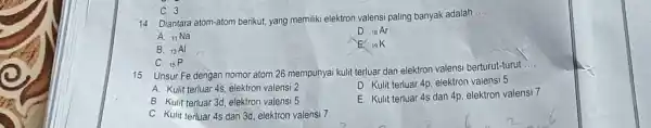 C. 3 14. Diantara atom-atom berikut, yang memiliki elektron valensi paling banyak adalah ..... A. _(11)Na D. _(18)Ar B. _(13)Al E. _(19)K C. _(15)P