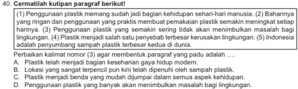 Cermatilah kutipan paragraf berikut! (1) Penggunaan plastik memang sudah jadi bagian kehidupan sehari-hari manusia. (2) Bahannya yang ringan dan penggunaan yang praktis membuat pemakaian