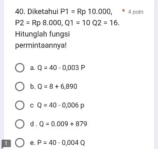 Diketahui P1=Rp 10.000 , 4 poin P2=Rp8.000,Q1=10Q2=16 . Hitunglah fungsi permintaannya! a. Q=40-0,003 P b. Q=8+6,890 c Q=40-0,006 p d. Q=0.009+879 e. P=40-0,004 Q