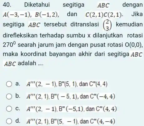 Diketahui segitiga ABC dengan A(-3,-1),B(-1,2) , dan C(2,1)C(2,1) . Jika segitiga ABC tersebut ditranslasi ([2],[3]) kemudian direfleksikan terhadap sumbu x dilanjutkan rotasi 270° searah