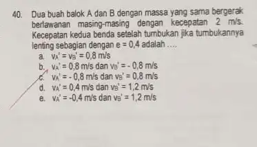 Dua buah balok A dan B dengan massa yang sama bergerak berlawanan masing-masing dengan kecepatan 2m//s . Kecepatan kedua benda setelah tumbukan jika tumbukannya