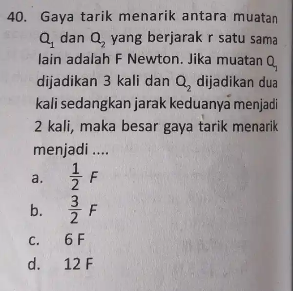 Gaya tarik menarik antara muatan Q_(1) dan Q_(2) yang berjarak r satu sama lain adalah F Newton. Jika muatan Q_(1) dijadikan 3 kali dan