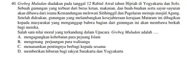 Grebeg Muludan diadakan pada tanggal 12 Rabiul Awal tahun Hijriah di Yogyakarta dan Solo. Sebuah gunungan yang terbuat dari beras ketan, makanan, dan buah-buahan