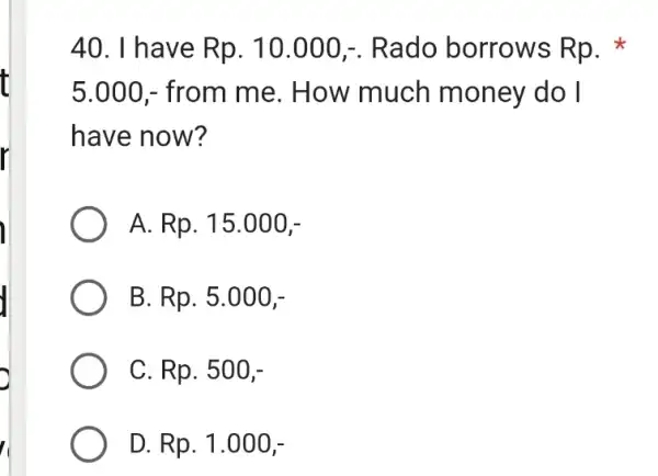 I have Rp. 10.000,-. Rado borrows Rp. * 5.000,- from me. How much money do I have now? A. Rp. 15.000,- B. Rp. 5.000,-