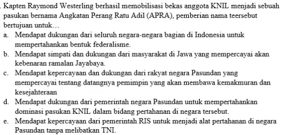 Kapten Raymond Westerling berhasil memobilisasi bekas anggota KNIL menjadi sebuah pasukan bernama Angkatan Perang Ratu Adil (APRA), pemberian nama teersebut bertujuan untuk... a. Mendapat