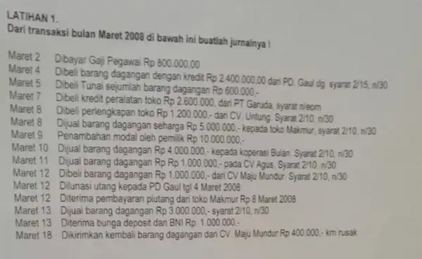 LATIHAN 1. Dari transaksi bulan Maret 2008 di bawah ini buatlah jumalnya ! Maret 2 Dibayar Gajj Pegawai Rp 800,000,00 Maret 4 Dibeli barang