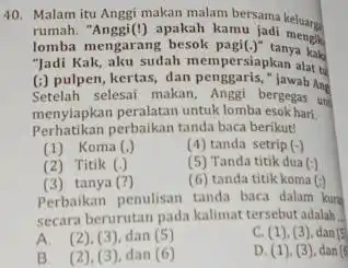 Malam itu Anggi makan malam bersama keluarge rumah. "Anggi(!) apakah kamu jadi mengik lomba mengarang besok pagi(.) tanya kake "Jadi Kak, aku sudah mempersiapkan