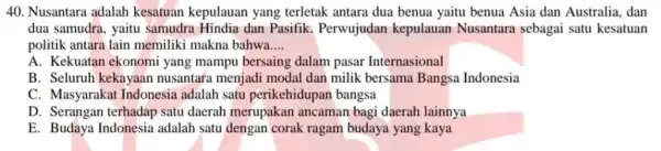 Nusantara adalah kesatuan kepulauan yang terletak antara dua benua yaitu benua Asia dan Australia, dan dua samudra, yaitu samudra Hindia dan Pasifik. Perwujudan kepulauan