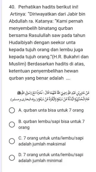 Perhatikan hadits berikut ini! Artinya: "Diriwayatkan dari Jabir bin Abdullah ra. Katanya: "Kami pernah menyembelih binatang qurban bersama Rasulullah saw pada tahun Hudaibiyah dengan