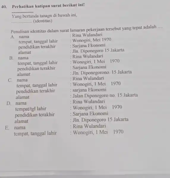 Perhatikan kutipan surat berikut ini? Yang bertanda tanagn di bawah ini, (identitas) Penulisan identitas dalam surat lamaran pekerjaan tersebut yang tepat adalah .... A.