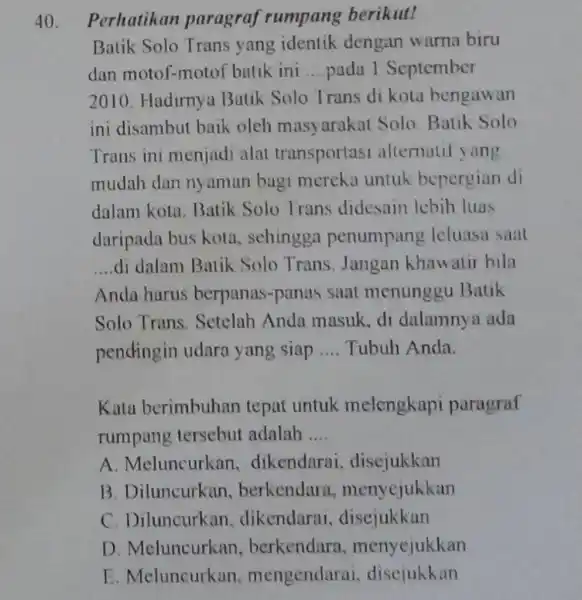 Perhatikan paragraf rumpang berikut! Batik Solo Trans yang identik dengan warna biru dan motof-motof batik ini ... pada 1 September 2010. Hadirnya Batik Solo