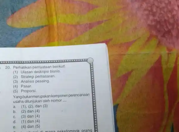 Perhatikan pernyataan berikut! (1) Ulasan deskripsi bisnis. (2) Strategi pemasaran. (3) Analisis pesaing. (4) Pasar. (5) Proporsi. Yang bukanmenupakan komponen perencanaan usaha ditunjukan oleh