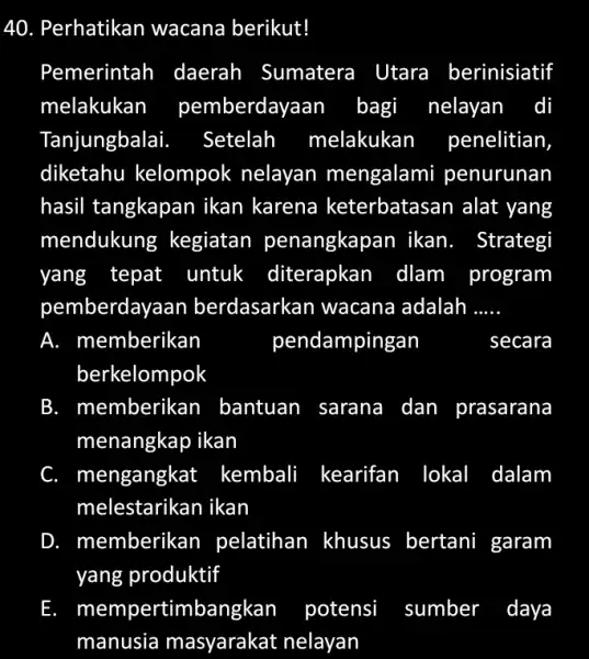 Perhatikan wacana berikut! Pemerintah daerah Sumatera Utara berinisiatif melakukan pemberdayaan bagi nelayan di Tanjungbalai. Setelah melakukan penelitian, diketahu kelompok nelayan mengalami penurunan hasil tangkapan