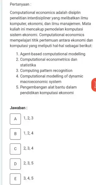 Pertanyaan : Computational economics adalah disiplin penelitian interdisipliner yang melibatkan ilmu komputer, ekonomi, dan ilmu manajemen. Mata kuliah ini mencakup pemodelan komputasi sistem ekonomi.