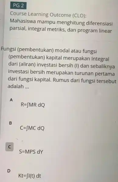 PG 2 Course Learning Outcome (CLO): Mahasiswa mampu menghitung diferensiasi parsial, integral metriks, dan program linear Fungsi (pembentukan) modal atau fungsi (pembentukan) kapital merupakan