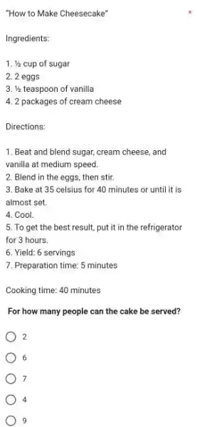 "How to Make Cheesecake" Ingredients: 1//2 cup of sugar 2 eggs 1//2 teaspoon of vanilla 2 packages of cream cheese Directions: Beat and blend