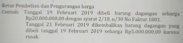 Retur Pembelian dan Pengurangan harga Contoh: Tanggal 19 Februari 2019 dibeli barang dagangan seharga Rp20.000.000,00 dengan syarat 2/10,n/30 No Faktur 1801. Tanggal 21 Februari