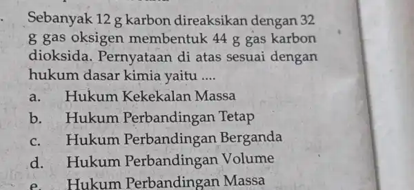 Sebanyak 12g karbon direaksikan dengan 32 g gas oksigen membentuk 44g gas karbon dioksida. Pernyataan di atas sesuai dengan hukum dasar kimia yaitu ....