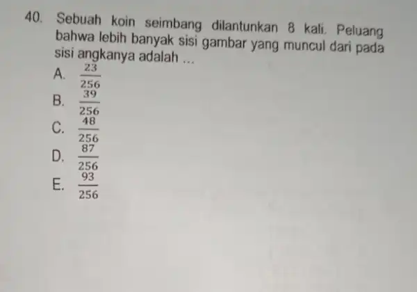 Sebuah koin seimbang dilantunkan 8 kali. Peluang bahwa lebih banyak sisi gambar yang muncul dari pada sisi angkanya adalah ... A. (23)/(256) B. (39)/(256)