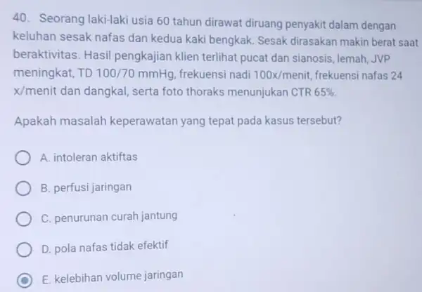 Seorang laki-laki usia 60 tahun dirawat diruang penyakit dalam dengan keluhan sesak nafas dan kedua kaki bengkak. Sesak dirasakan makin berat saat beraktivitas. Hasil