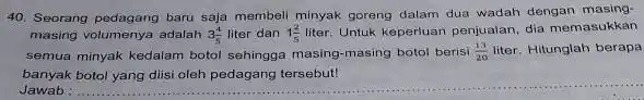 Seorang pedagang baru saja membeli minyak goreng dalam dua wadah dengan masingmasing volumenya adalah 3(4)/(5) liter dan 1(2)/(5) liter. Untuk keperiuan penjualan, dia memasukkan