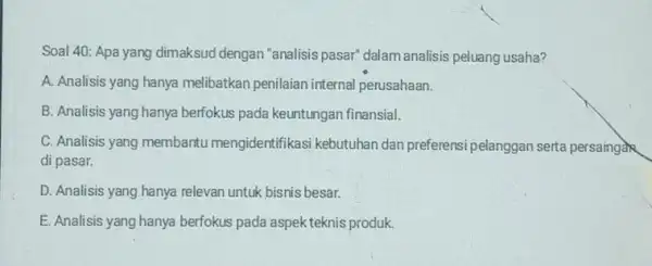 Soal 40: Apa yang dimaksud dengan "analisis pasar" dalam analisis peluang usaha? A. Analisis yang hanya melibatkan penilaian internal perusahaan. B. Analisis yang hanya