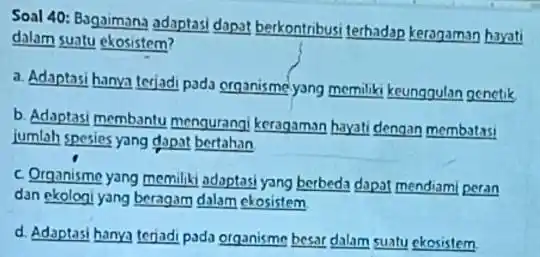 Soal 40: Bagaimana adaptasi dapat berkontribusi terhadap keragaman hayati dalam suatu ekosistem? a. Adaptasi hanya terjadi pada organisme yang memiliki keunggulan genetik b. Adaptasi