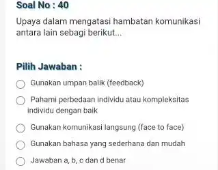 Soal No : 40 Upaya dalam mengatasi hambatan komunikasi antara lain sebagi berikut... Pilih Jawaban : Gunakan umpan balik (feedback) Pahami perbedaan individu atau