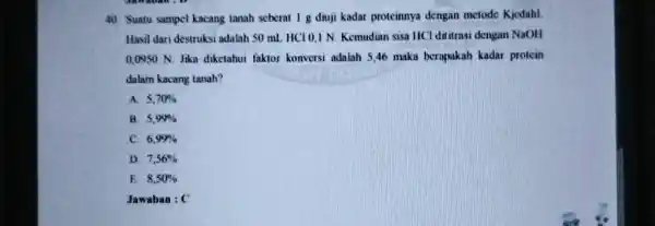 Suatu sampel kacang tanah seberat 1g diuji kadar proteinnya dengan metode Kjedahl. Hasil dari destruksi adalah 50mL HCl 0,1 N. Kemudian sisa HCl dititrasi