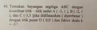 Tentukan bayangan segitiga ABC dengan koordinat titik - titik sudut A(-3,1),B(-2,1 ), dan C ( -3,3 ) jika didilatasikan ( diperbesar ) dengan titik