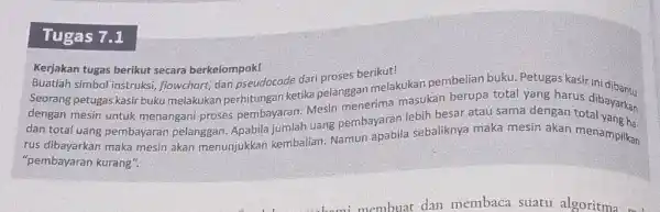 Tugas 7.1 Kerjakan tugas berikut secara berkelompok! Buatlah simbol instruksi, flowchart, dan pseudocode dari proses berikut! Seorang petugas kasir buku melakukan perhitungan ketika pelanggan