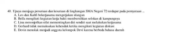 Upaya menjaga persatuan dan kesatuan di lingkungan SMA Negeri 72 terdapat pada pernyataan ... A. Leo dan Kahfi bekerjasama mengerjakan ulangan B. Bella mengikuti