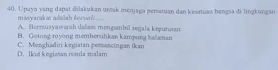 Upaya yang dapat dilakukan untuk menjaga persatuan dan kesatuan bangsa di lingkungan masyarakat adalah kecuali.... A. Bermusyawarah dalam mengambil segala keputusan B. Gotong royong