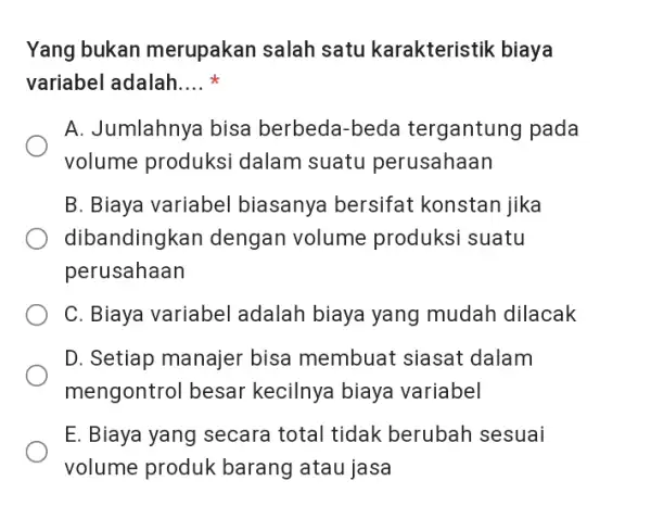 Yang bukan merupakan salah satu karakteristik biaya variabel adalah.... * A. Jumlahnya bisa berbeda-beda tergantung pada volume produksi dalam suatu perusahaan B. Biaya variabel