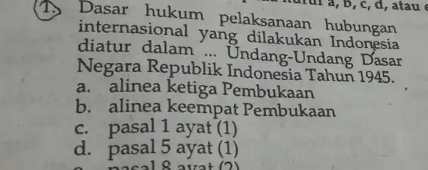 (1.) Dasar hukum pelaksanaan hubungan internasional yang dilakukan Indonesia diatur dalam ... Undang-Undang Dasar Negara Republik Indonesia Tahun 1945. a. alinea ketiga Pembukaan b.