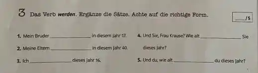 3 Das Verb werden. Ergänze die Sätze, Achte auf die richtige Form. ◻ Mein Bruder in diesem Jahr 17. Und Sie, Frou Krause? Wie