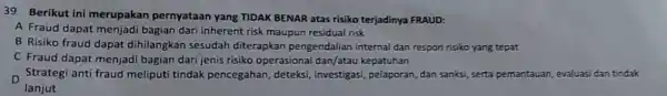 39 Berikut ini merupakan pernyataan yang TIDAK BENAR atas risiko terjadinya FRAUD: A Fraud dapat menjadi bagian dari inherent risk maupun residual risk B