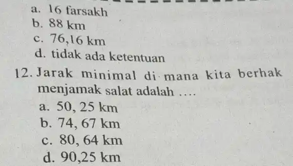 a. 16 farsakh b. 88km c. 76,16km d. tidak ada ketentuan 12. Jarak minimal di mana kita berhak menjamak salat adalah .... a. 50,25km