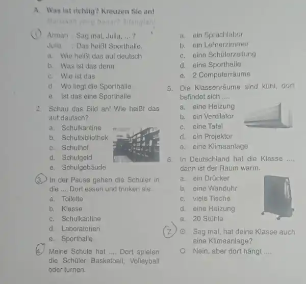 A. Was ist richtig? Kreuzen Sie an! Arman : Sag mal, Julia, ...? a. ein Sprachlabor Jutia : Das heibt Sporthalle. b. ein Lehrerzimmer