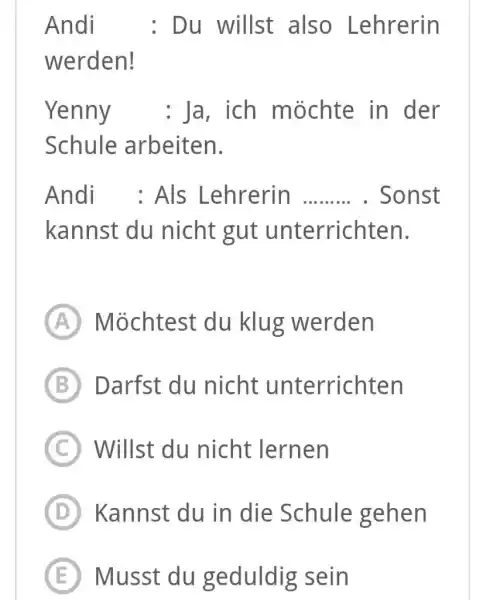 Andi : Du willst also Lehrerin werden! Yenny : Ja, ich möchte in der Schule arbeiten. Andi : Als Lehrerin . Sonst kannst du