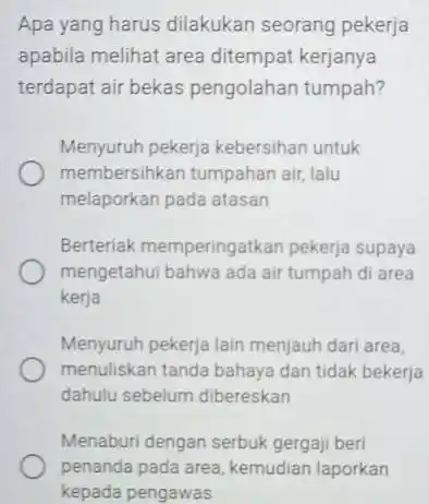 Apa yang harus dilakukan seorang pekerja apabila melihat area ditempat kerjanya terdapat air bekas pengolahan tumpah? Menyuruh pekerja kebersihan untuk membersihkan tumpahan air, lalu