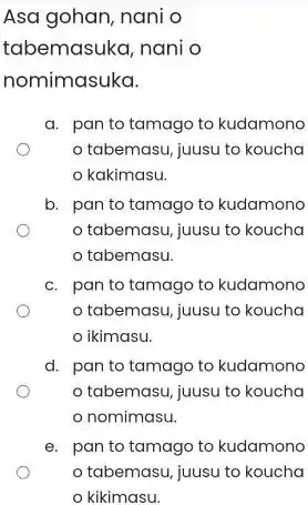 Asa gohan, nani o tabemasuka, nani o nomimasuka. a. pan to tamago to kudamono o tabemasu, juusu to koucha o kakimasu. b. pan to