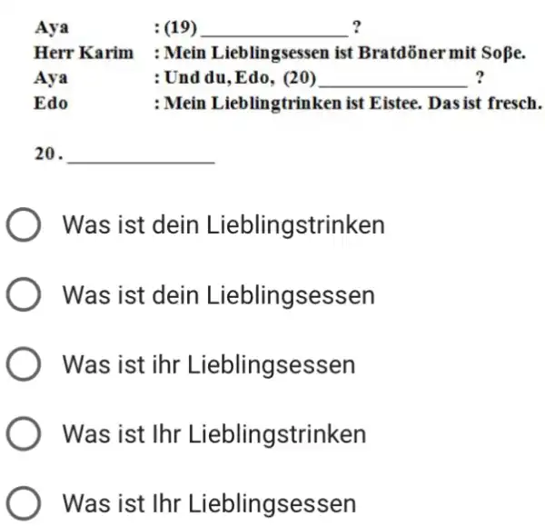 Aya :(19) Herr Karim : Mein Lieblingsessen ist Bratdöner mit So beta . Aya : Und du, Edo, (20) Edo : Mein Lieblingtrinken ist