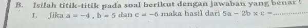 B. Isilah titik-titik pada soal berikut dengan jawaban yang benax - Jika a=-4,b=5 dan c=-6 maka hasil dari 5a-2bxxc=