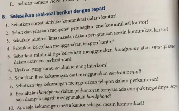 B. Selesaikan soal-soal berikut dengan tepat! Sebutkan empat aktivitas komunikasi dalam kantor! Sebut dan jelaskan mengenai pembagian jenis komunikasi kantor! Sebutkan minimal lima masalah