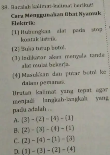 Bacalah kalimat-kalimat berikut! Cara Menggunakan Obat Nyamuk Elektrik: (1) Hubungkan alat pada stop kontak listrik. (2) Buka tutup botol. (3) Indikator akan menyala tanda