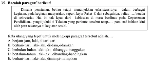 Bacalah paragraf berikut! Dimana pensiunan, beliau tetapi menunjukkan esksistensitnya dalam berbagai kegiatan. pada kegiatan masyarakat, seperti kejar Paket C dan sebagainya, beliau..... berada di